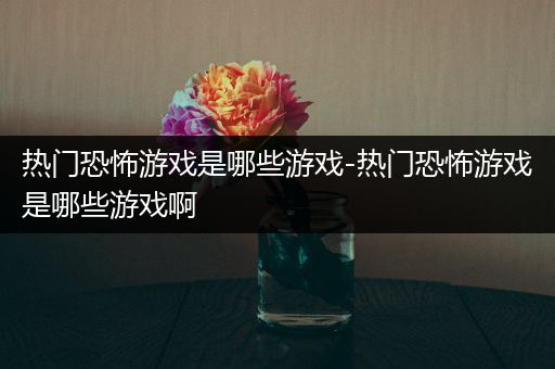 热门恐怖游戏是哪些游戏-热门恐怖游戏是哪些游戏啊