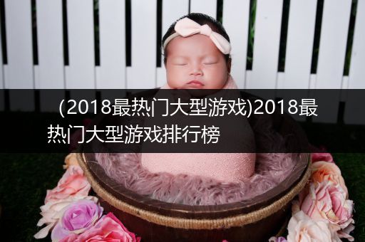 （2018最热门大型游戏)2018最热门大型游戏排行榜