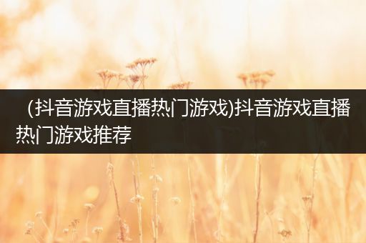 （抖音游戏直播热门游戏)抖音游戏直播热门游戏推荐