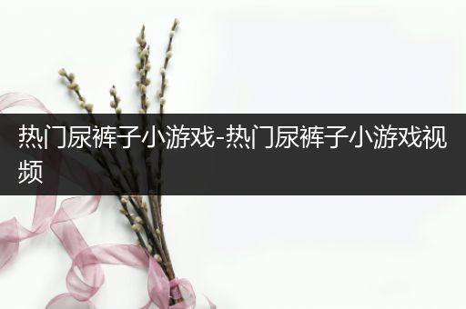 热门尿裤子小游戏-热门尿裤子小游戏视频