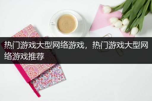 热门游戏大型网络游戏，热门游戏大型网络游戏推荐