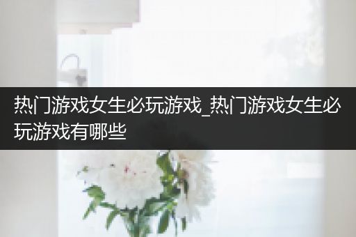 热门游戏女生必玩游戏_热门游戏女生必玩游戏有哪些