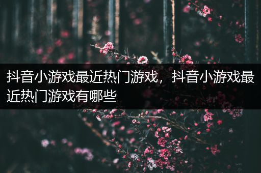 抖音小游戏最近热门游戏，抖音小游戏最近热门游戏有哪些