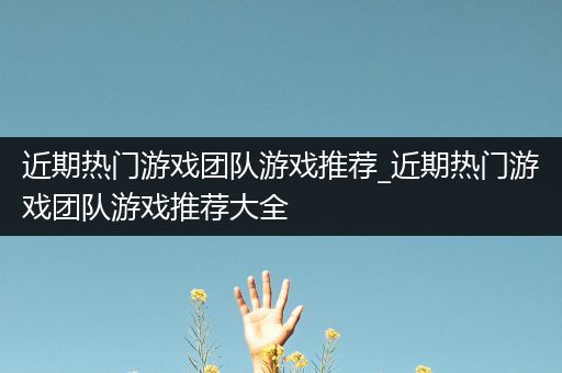 近期热门游戏团队游戏推荐_近期热门游戏团队游戏推荐大全