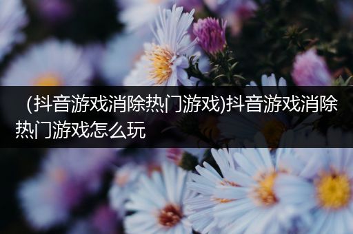 （抖音游戏消除热门游戏)抖音游戏消除热门游戏怎么玩