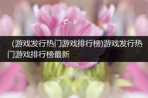 （游戏发行热门游戏排行榜)游戏发行热门游戏排行榜最新