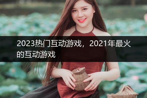 2023热门互动游戏，2021年最火的互动游戏