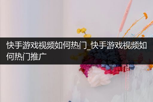 快手游戏视频如何热门_快手游戏视频如何热门推广