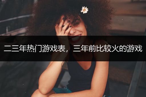 二三年热门游戏表，三年前比较火的游戏