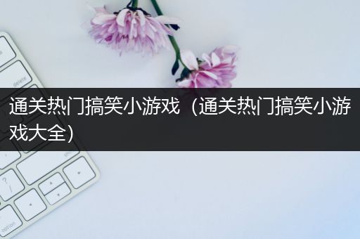 通关热门搞笑小游戏（通关热门搞笑小游戏大全）