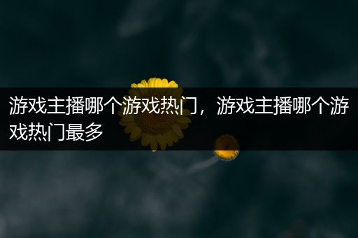 游戏主播哪个游戏热门，游戏主播哪个游戏热门最多