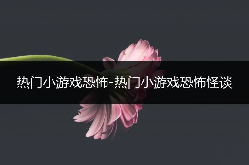 热门小游戏恐怖-热门小游戏恐怖怪谈