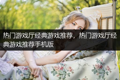 热门游戏厅经典游戏推荐，热门游戏厅经典游戏推荐手机版