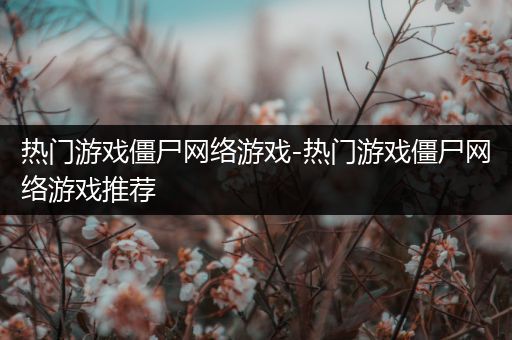 热门游戏僵尸网络游戏-热门游戏僵尸网络游戏推荐