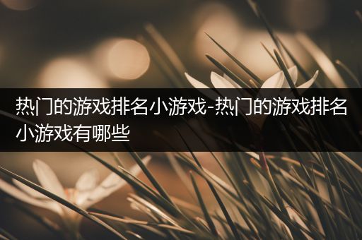 热门的游戏排名小游戏-热门的游戏排名小游戏有哪些