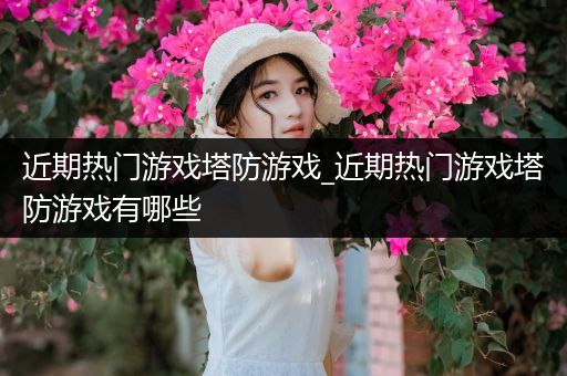 近期热门游戏塔防游戏_近期热门游戏塔防游戏有哪些