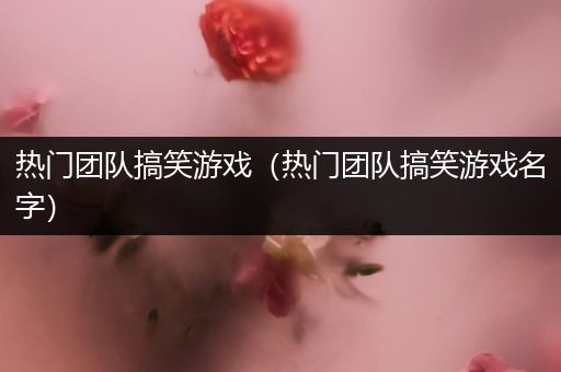 热门团队搞笑游戏（热门团队搞笑游戏名字）