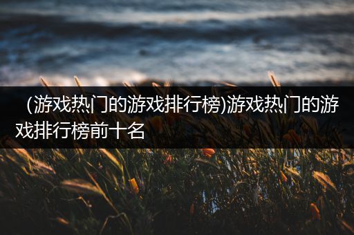 （游戏热门的游戏排行榜)游戏热门的游戏排行榜前十名