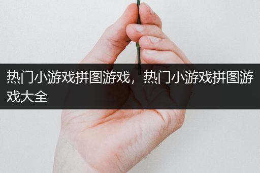 热门小游戏拼图游戏，热门小游戏拼图游戏大全