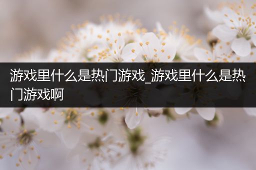 游戏里什么是热门游戏_游戏里什么是热门游戏啊