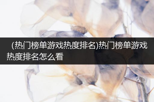 （热门榜单游戏热度排名)热门榜单游戏热度排名怎么看