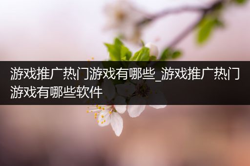 游戏推广热门游戏有哪些_游戏推广热门游戏有哪些软件