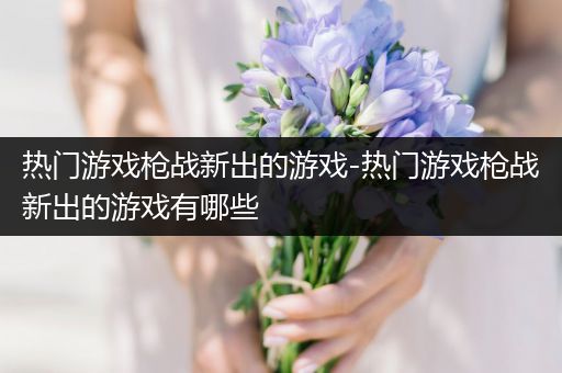 热门游戏枪战新出的游戏-热门游戏枪战新出的游戏有哪些