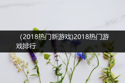 （2018热门新游戏)2018热门游戏排行