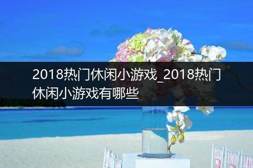 2018热门休闲小游戏_2018热门休闲小游戏有哪些