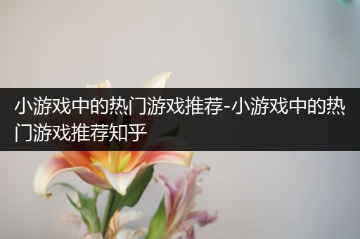 小游戏中的热门游戏推荐-小游戏中的热门游戏推荐知乎