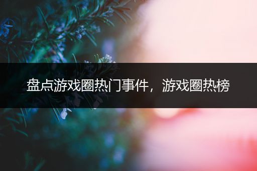 盘点游戏圈热门事件，游戏圈热榜