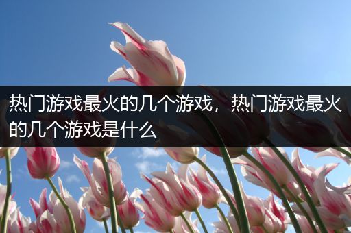 热门游戏最火的几个游戏，热门游戏最火的几个游戏是什么