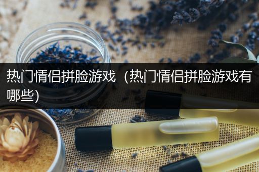 热门情侣拼脸游戏（热门情侣拼脸游戏有哪些）