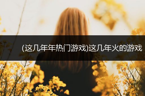 （这几年年热门游戏)这几年火的游戏