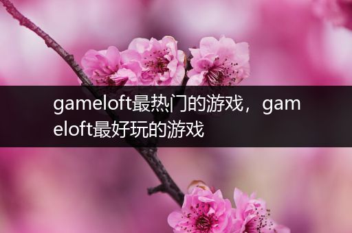 gameloft最热门的游戏，gameloft最好玩的游戏