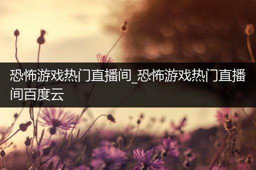 恐怖游戏热门直播间_恐怖游戏热门直播间百度云