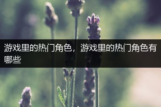 游戏里的热门角色，游戏里的热门角色有哪些