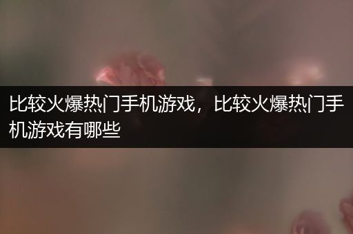 比较火爆热门手机游戏，比较火爆热门手机游戏有哪些