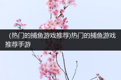 （热门的捕鱼游戏推荐)热门的捕鱼游戏推荐手游