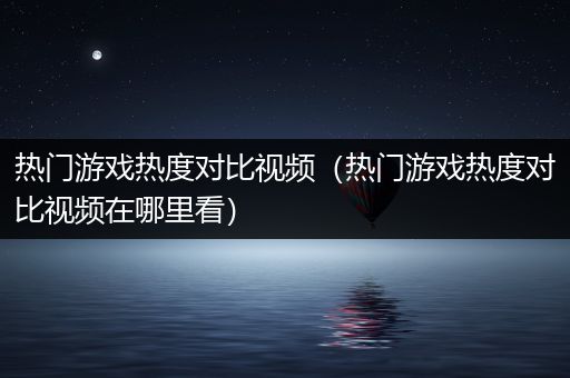 热门游戏热度对比视频（热门游戏热度对比视频在哪里看）