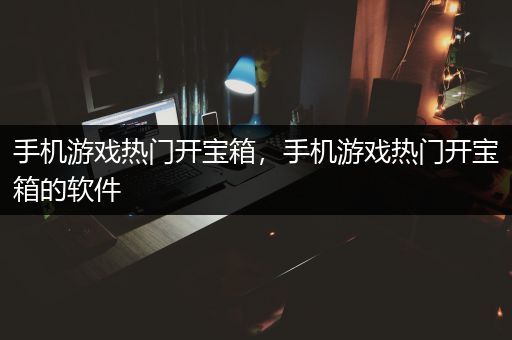 手机游戏热门开宝箱，手机游戏热门开宝箱的软件