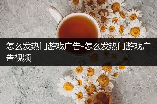 怎么发热门游戏广告-怎么发热门游戏广告视频