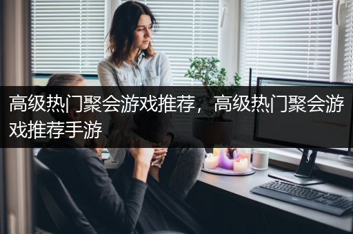 高级热门聚会游戏推荐，高级热门聚会游戏推荐手游