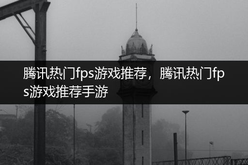 腾讯热门fps游戏推荐，腾讯热门fps游戏推荐手游