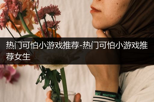 热门可怕小游戏推荐-热门可怕小游戏推荐女生