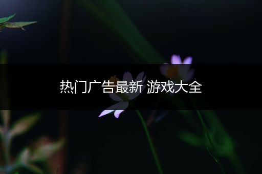 热门广告最新 游戏大全