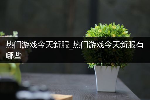 热门游戏今天新服_热门游戏今天新服有哪些