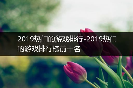 2019热门的游戏排行-2019热门的游戏排行榜前十名