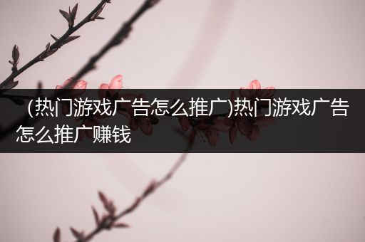 （热门游戏广告怎么推广)热门游戏广告怎么推广赚钱