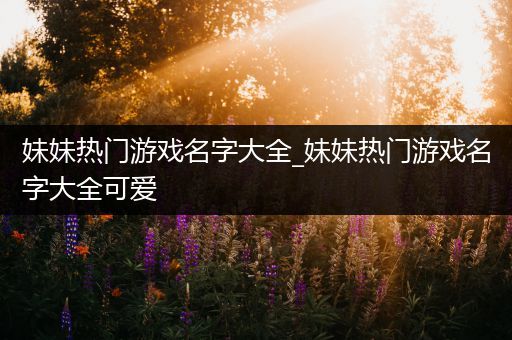 妹妹热门游戏名字大全_妹妹热门游戏名字大全可爱